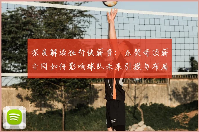 深度解读独行侠薪资：东契奇顶薪合同如何影响球队未来引援与布局