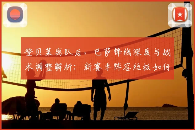 登贝莱离队后，巴萨锋线深度与战术调整解析：新赛季阵容短板如何补强？