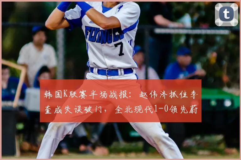 韩国K联赛半场战报：赵伟济抓住李奎成失误破门，全北现代1-0领先蔚山现代