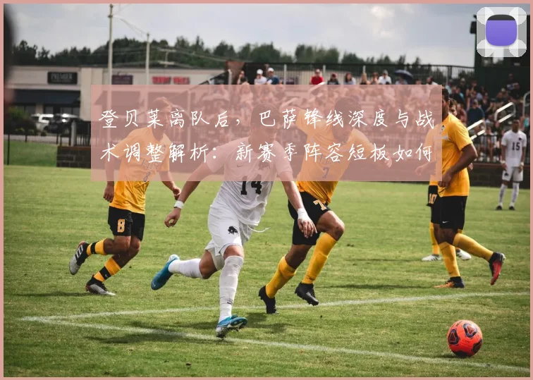 登贝莱离队后，巴萨锋线深度与战术调整解析：新赛季阵容短板如何补强？
